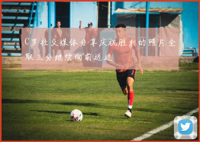C罗社交媒体分享庆祝胜利的照片全取三分继续向前迈进